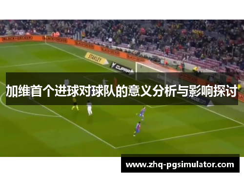 加维首个进球对球队的意义分析与影响探讨