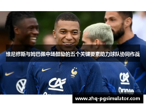 维尼修斯与姆巴佩中场鼓励的五个关键要素助力球队协同作战