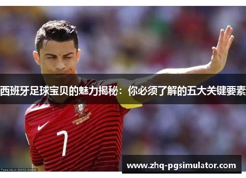 西班牙足球宝贝的魅力揭秘:你必须了解的五大关键要素 西班牙足球宝贝的魅力揭秘:你必须了解的五大关键要素