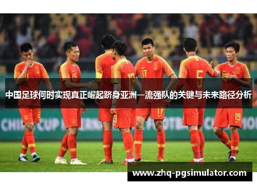 中国足球何时实现真正崛起跻身亚洲一流强队的关键与未来路径分析 中国足球何时实现真正崛起跻身亚洲一流强队的关键与未来路径分析