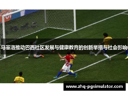 马塞洛推动巴西社区发展与健康教育的创新举措与社会影响 马塞洛推动巴西社区发展与健康教育的创新举措与社会影响