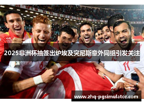 2025非洲杯抽签出炉埃及突尼斯意外同组引发关注