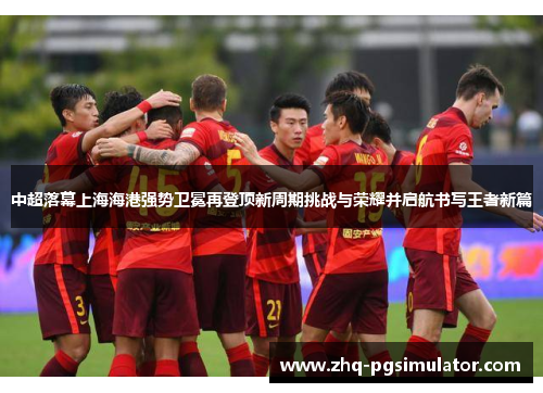 中超落幕上海海港强势卫冕再登顶新周期挑战与荣耀并启航书写王者新篇
