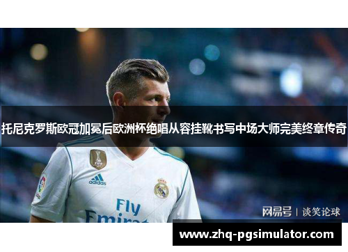 托尼克罗斯欧冠加冕后欧洲杯绝唱从容挂靴书写中场大师完美终章传奇