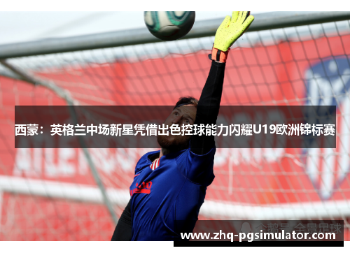 西蒙：英格兰中场新星凭借出色控球能力闪耀U19欧洲锦标赛