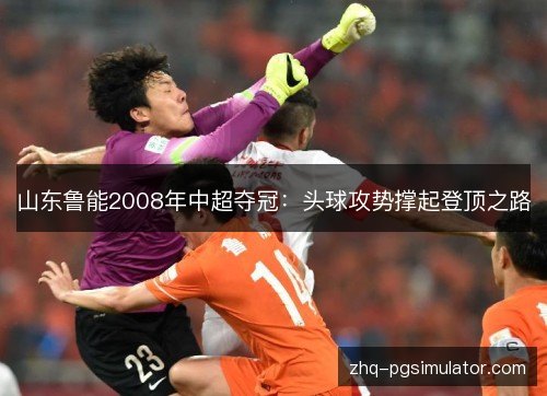 山东鲁能2008年中超夺冠：头球攻势撑起登顶之路